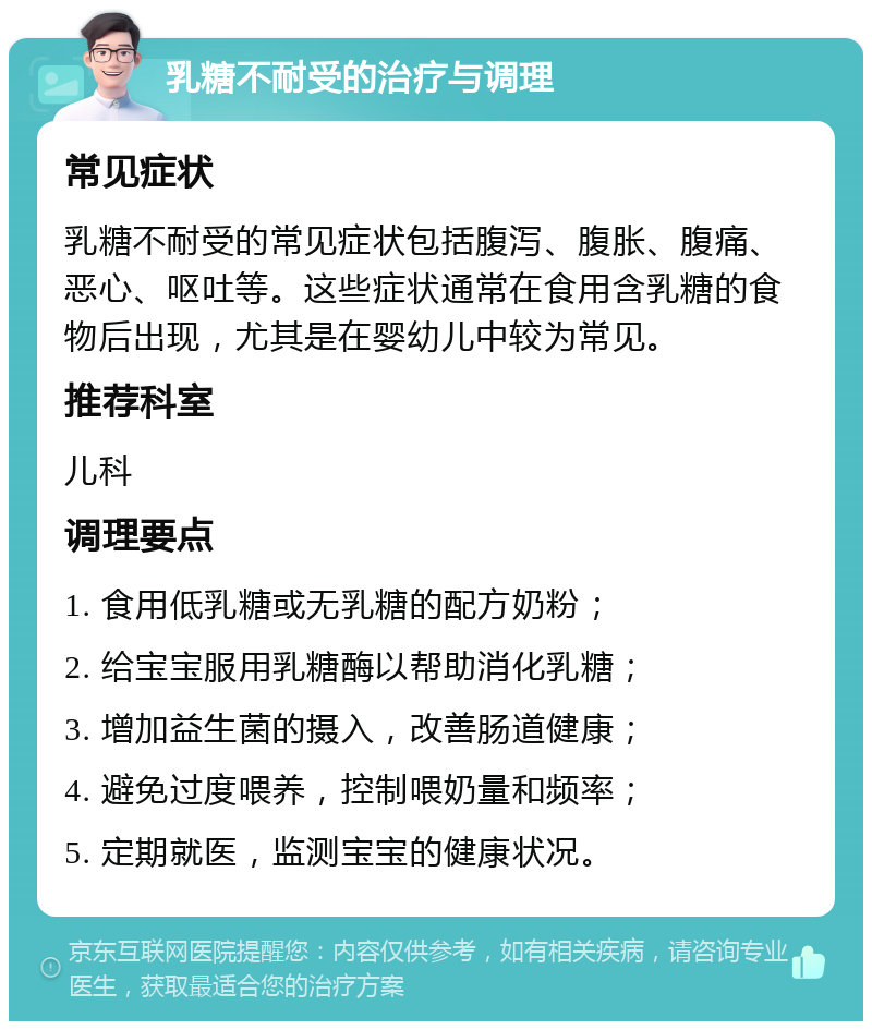 乳糖不耐受的治疗与调理 常见症状 乳糖不耐受的常见症状包括腹泻、腹胀、腹痛、恶心、呕吐等。这些症状通常在食用含乳糖的食物后出现，尤其是在婴幼儿中较为常见。 推荐科室 儿科 调理要点 1. 食用低乳糖或无乳糖的配方奶粉； 2. 给宝宝服用乳糖酶以帮助消化乳糖； 3. 增加益生菌的摄入，改善肠道健康； 4. 避免过度喂养，控制喂奶量和频率； 5. 定期就医，监测宝宝的健康状况。