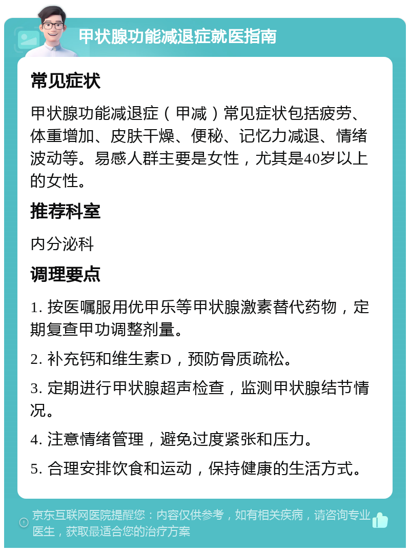 甲状腺功能减退症就医指南 常见症状 甲状腺功能减退症（甲减）常见症状包括疲劳、体重增加、皮肤干燥、便秘、记忆力减退、情绪波动等。易感人群主要是女性，尤其是40岁以上的女性。 推荐科室 内分泌科 调理要点 1. 按医嘱服用优甲乐等甲状腺激素替代药物，定期复查甲功调整剂量。 2. 补充钙和维生素D，预防骨质疏松。 3. 定期进行甲状腺超声检查，监测甲状腺结节情况。 4. 注意情绪管理，避免过度紧张和压力。 5. 合理安排饮食和运动，保持健康的生活方式。