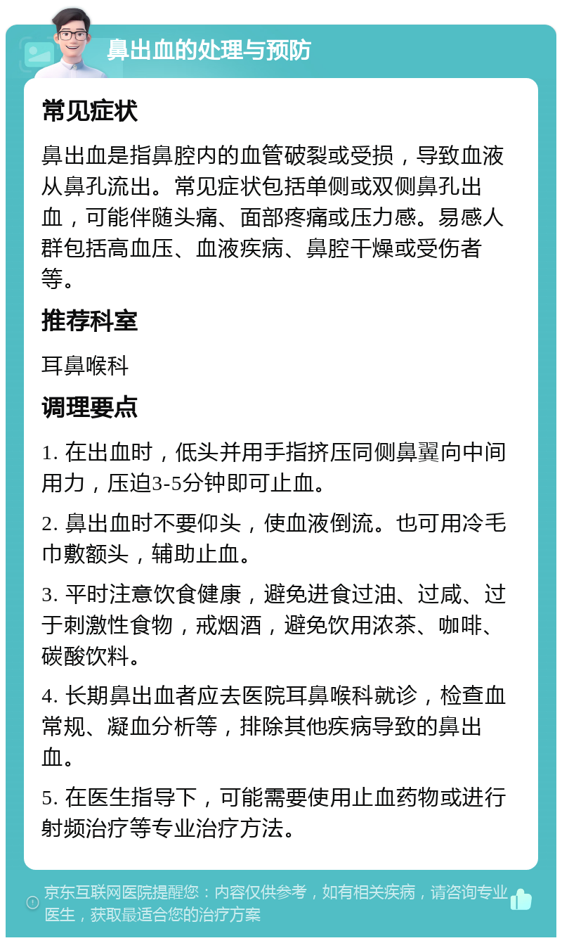 鼻出血的处理与预防 常见症状 鼻出血是指鼻腔内的血管破裂或受损，导致血液从鼻孔流出。常见症状包括单侧或双侧鼻孔出血，可能伴随头痛、面部疼痛或压力感。易感人群包括高血压、血液疾病、鼻腔干燥或受伤者等。 推荐科室 耳鼻喉科 调理要点 1. 在出血时，低头并用手指挤压同侧鼻翼向中间用力，压迫3-5分钟即可止血。 2. 鼻出血时不要仰头，使血液倒流。也可用冷毛巾敷额头，辅助止血。 3. 平时注意饮食健康，避免进食过油、过咸、过于刺激性食物，戒烟酒，避免饮用浓茶、咖啡、碳酸饮料。 4. 长期鼻出血者应去医院耳鼻喉科就诊，检查血常规、凝血分析等，排除其他疾病导致的鼻出血。 5. 在医生指导下，可能需要使用止血药物或进行射频治疗等专业治疗方法。