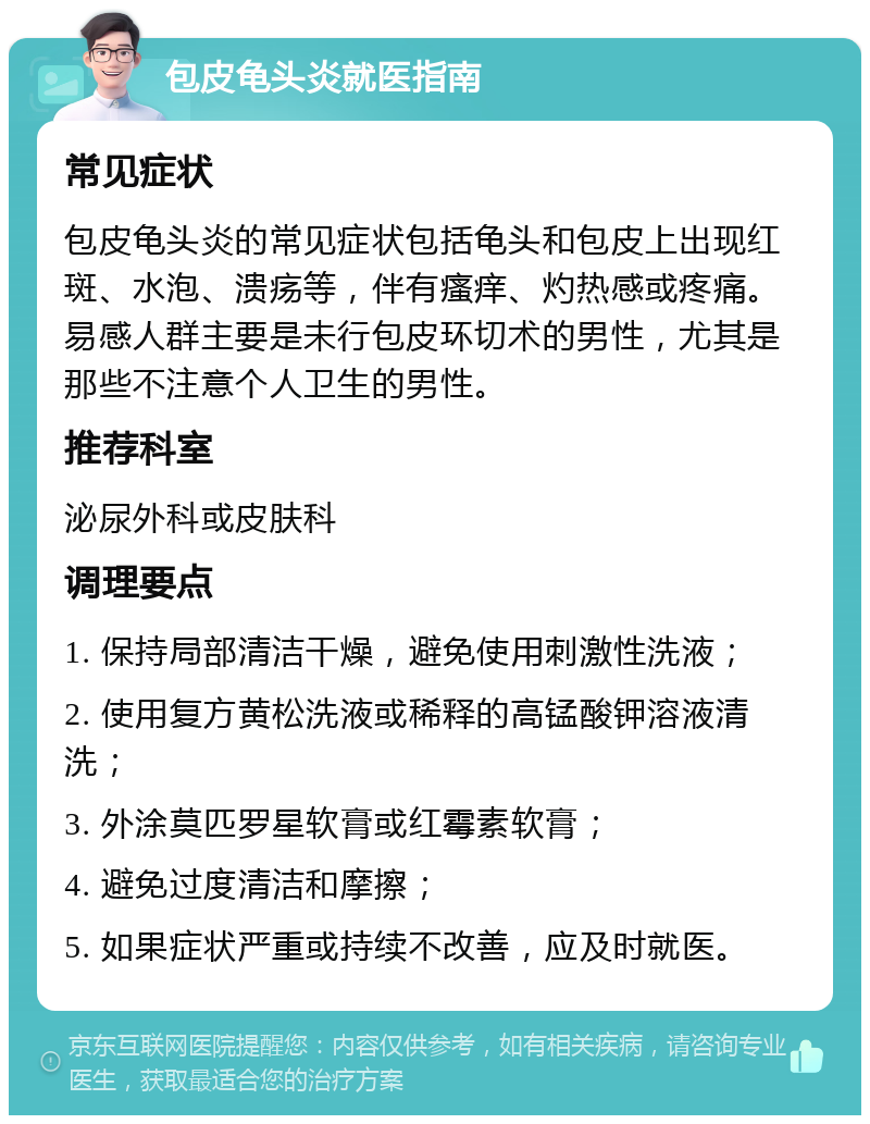 包皮龟头炎就医指南 常见症状 包皮龟头炎的常见症状包括龟头和包皮上出现红斑、水泡、溃疡等，伴有瘙痒、灼热感或疼痛。易感人群主要是未行包皮环切术的男性，尤其是那些不注意个人卫生的男性。 推荐科室 泌尿外科或皮肤科 调理要点 1. 保持局部清洁干燥，避免使用刺激性洗液； 2. 使用复方黄松洗液或稀释的高锰酸钾溶液清洗； 3. 外涂莫匹罗星软膏或红霉素软膏； 4. 避免过度清洁和摩擦； 5. 如果症状严重或持续不改善，应及时就医。