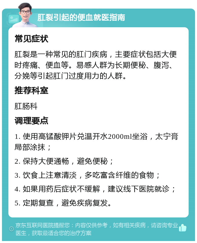 肛裂引起的便血就医指南 常见症状 肛裂是一种常见的肛门疾病，主要症状包括大便时疼痛、便血等。易感人群为长期便秘、腹泻、分娩等引起肛门过度用力的人群。 推荐科室 肛肠科 调理要点 1. 使用高锰酸钾片兑温开水2000ml坐浴，太宁膏局部涂抹； 2. 保持大便通畅，避免便秘； 3. 饮食上注意清淡，多吃富含纤维的食物； 4. 如果用药后症状不缓解，建议线下医院就诊； 5. 定期复查，避免疾病复发。