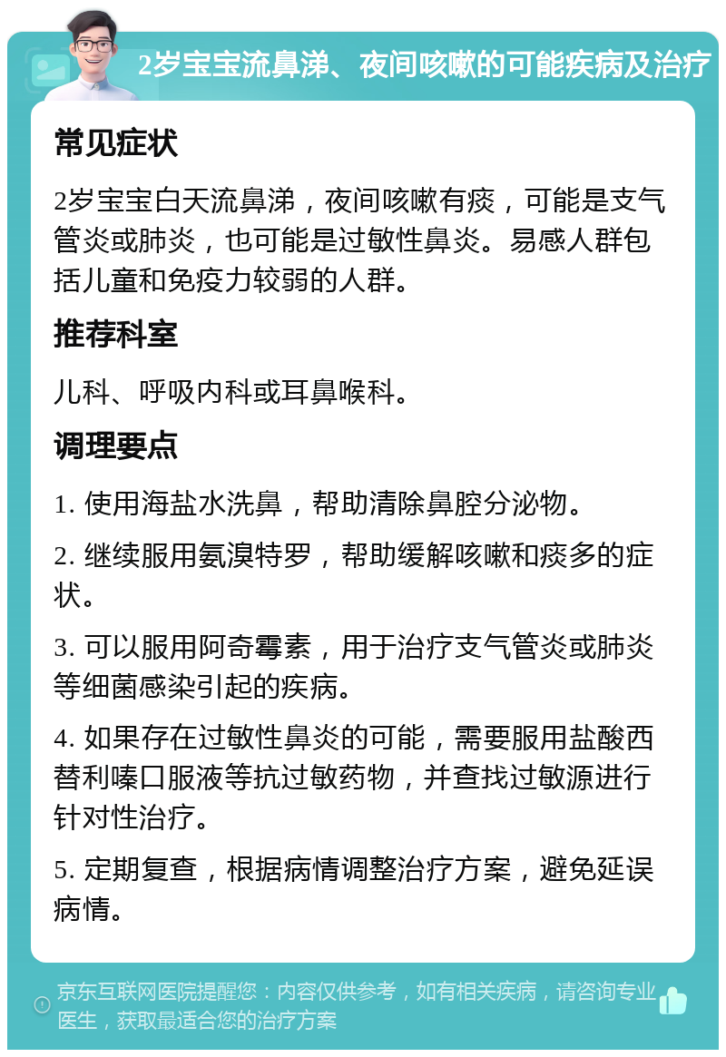 2岁宝宝流鼻涕、夜间咳嗽的可能疾病及治疗 常见症状 2岁宝宝白天流鼻涕，夜间咳嗽有痰，可能是支气管炎或肺炎，也可能是过敏性鼻炎。易感人群包括儿童和免疫力较弱的人群。 推荐科室 儿科、呼吸内科或耳鼻喉科。 调理要点 1. 使用海盐水洗鼻，帮助清除鼻腔分泌物。 2. 继续服用氨溴特罗，帮助缓解咳嗽和痰多的症状。 3. 可以服用阿奇霉素，用于治疗支气管炎或肺炎等细菌感染引起的疾病。 4. 如果存在过敏性鼻炎的可能，需要服用盐酸西替利嗪口服液等抗过敏药物，并查找过敏源进行针对性治疗。 5. 定期复查，根据病情调整治疗方案，避免延误病情。