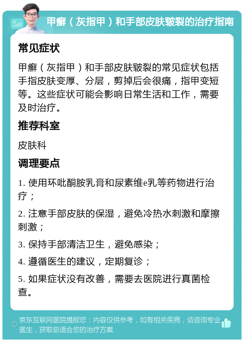 甲癣（灰指甲）和手部皮肤皲裂的治疗指南 常见症状 甲癣（灰指甲）和手部皮肤皲裂的常见症状包括手指皮肤变厚、分层，剪掉后会很痛，指甲变短等。这些症状可能会影响日常生活和工作，需要及时治疗。 推荐科室 皮肤科 调理要点 1. 使用环吡酮胺乳膏和尿素维e乳等药物进行治疗； 2. 注意手部皮肤的保湿，避免冷热水刺激和摩擦刺激； 3. 保持手部清洁卫生，避免感染； 4. 遵循医生的建议，定期复诊； 5. 如果症状没有改善，需要去医院进行真菌检查。