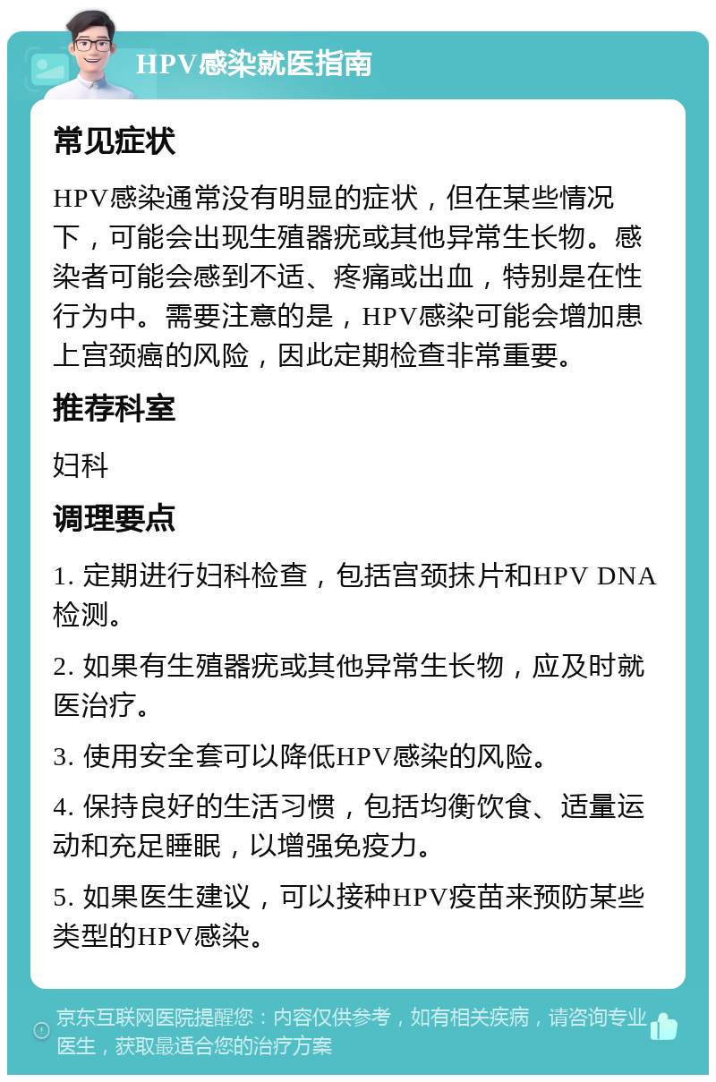 HPV感染就医指南 常见症状 HPV感染通常没有明显的症状，但在某些情况下，可能会出现生殖器疣或其他异常生长物。感染者可能会感到不适、疼痛或出血，特别是在性行为中。需要注意的是，HPV感染可能会增加患上宫颈癌的风险，因此定期检查非常重要。 推荐科室 妇科 调理要点 1. 定期进行妇科检查，包括宫颈抹片和HPV DNA检测。 2. 如果有生殖器疣或其他异常生长物，应及时就医治疗。 3. 使用安全套可以降低HPV感染的风险。 4. 保持良好的生活习惯，包括均衡饮食、适量运动和充足睡眠，以增强免疫力。 5. 如果医生建议，可以接种HPV疫苗来预防某些类型的HPV感染。