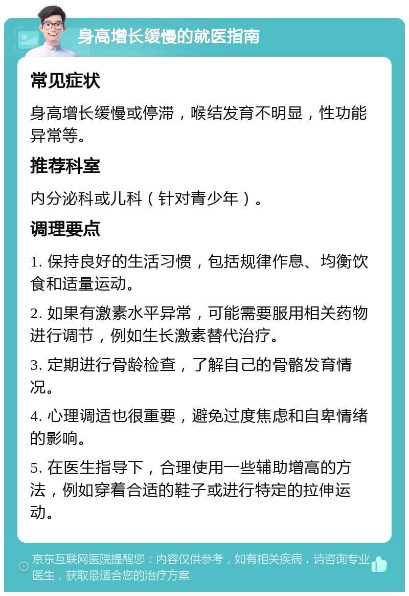 身高增长缓慢的就医指南 常见症状 身高增长缓慢或停滞，喉结发育不明显，性功能异常等。 推荐科室 内分泌科或儿科（针对青少年）。 调理要点 1. 保持良好的生活习惯，包括规律作息、均衡饮食和适量运动。 2. 如果有激素水平异常，可能需要服用相关药物进行调节，例如生长激素替代治疗。 3. 定期进行骨龄检查，了解自己的骨骼发育情况。 4. 心理调适也很重要，避免过度焦虑和自卑情绪的影响。 5. 在医生指导下，合理使用一些辅助增高的方法，例如穿着合适的鞋子或进行特定的拉伸运动。