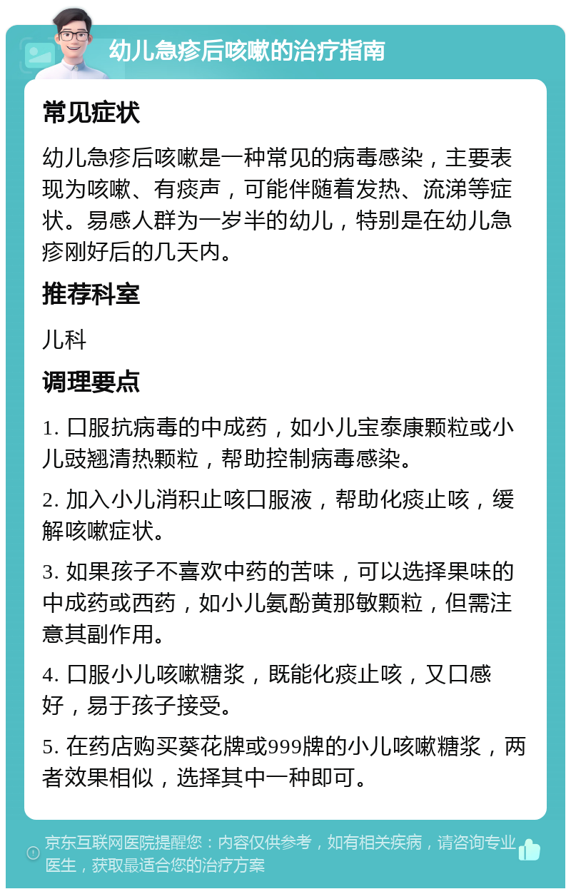 幼儿急疹后咳嗽的治疗指南 常见症状 幼儿急疹后咳嗽是一种常见的病毒感染，主要表现为咳嗽、有痰声，可能伴随着发热、流涕等症状。易感人群为一岁半的幼儿，特别是在幼儿急疹刚好后的几天内。 推荐科室 儿科 调理要点 1. 口服抗病毒的中成药，如小儿宝泰康颗粒或小儿豉翘清热颗粒，帮助控制病毒感染。 2. 加入小儿消积止咳口服液，帮助化痰止咳，缓解咳嗽症状。 3. 如果孩子不喜欢中药的苦味，可以选择果味的中成药或西药，如小儿氨酚黄那敏颗粒，但需注意其副作用。 4. 口服小儿咳嗽糖浆，既能化痰止咳，又口感好，易于孩子接受。 5. 在药店购买葵花牌或999牌的小儿咳嗽糖浆，两者效果相似，选择其中一种即可。