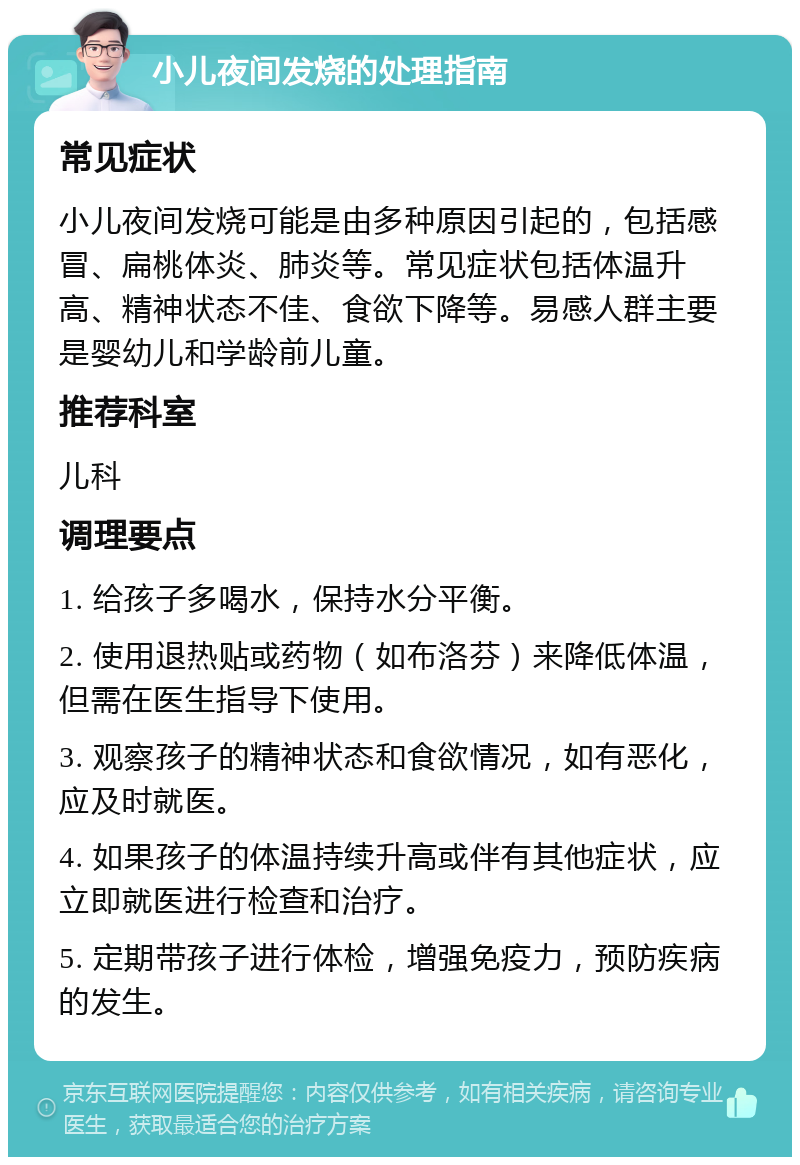 小儿夜间发烧的处理指南 常见症状 小儿夜间发烧可能是由多种原因引起的，包括感冒、扁桃体炎、肺炎等。常见症状包括体温升高、精神状态不佳、食欲下降等。易感人群主要是婴幼儿和学龄前儿童。 推荐科室 儿科 调理要点 1. 给孩子多喝水，保持水分平衡。 2. 使用退热贴或药物（如布洛芬）来降低体温，但需在医生指导下使用。 3. 观察孩子的精神状态和食欲情况，如有恶化，应及时就医。 4. 如果孩子的体温持续升高或伴有其他症状，应立即就医进行检查和治疗。 5. 定期带孩子进行体检，增强免疫力，预防疾病的发生。