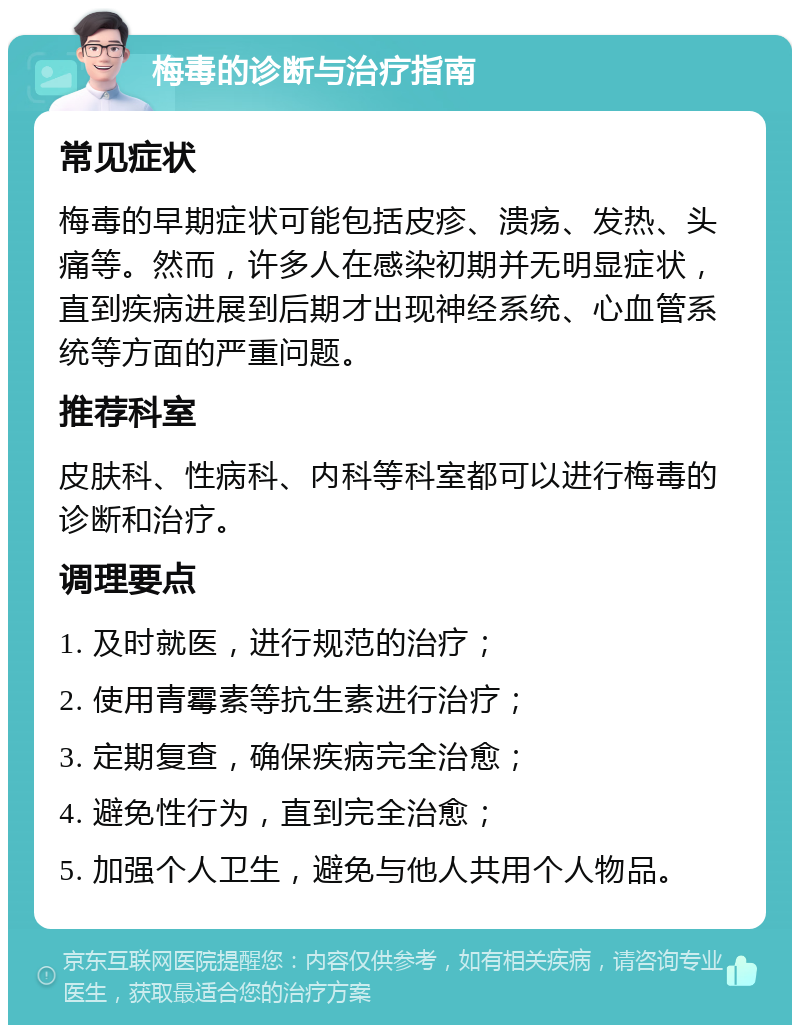 梅毒的诊断与治疗指南 常见症状 梅毒的早期症状可能包括皮疹、溃疡、发热、头痛等。然而，许多人在感染初期并无明显症状，直到疾病进展到后期才出现神经系统、心血管系统等方面的严重问题。 推荐科室 皮肤科、性病科、内科等科室都可以进行梅毒的诊断和治疗。 调理要点 1. 及时就医，进行规范的治疗； 2. 使用青霉素等抗生素进行治疗； 3. 定期复查，确保疾病完全治愈； 4. 避免性行为，直到完全治愈； 5. 加强个人卫生，避免与他人共用个人物品。