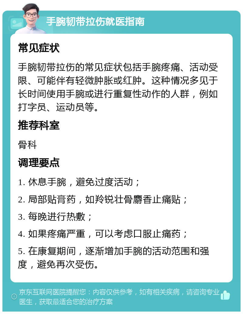 手腕韧带拉伤就医指南 常见症状 手腕韧带拉伤的常见症状包括手腕疼痛、活动受限、可能伴有轻微肿胀或红肿。这种情况多见于长时间使用手腕或进行重复性动作的人群，例如打字员、运动员等。 推荐科室 骨科 调理要点 1. 休息手腕，避免过度活动； 2. 局部贴膏药，如羚锐壮骨麝香止痛贴； 3. 每晚进行热敷； 4. 如果疼痛严重，可以考虑口服止痛药； 5. 在康复期间，逐渐增加手腕的活动范围和强度，避免再次受伤。