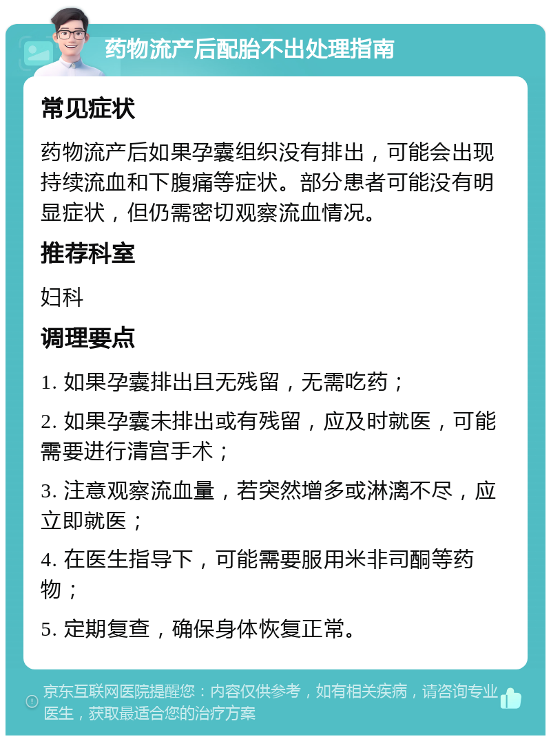 药物流产后配胎不出处理指南 常见症状 药物流产后如果孕囊组织没有排出，可能会出现持续流血和下腹痛等症状。部分患者可能没有明显症状，但仍需密切观察流血情况。 推荐科室 妇科 调理要点 1. 如果孕囊排出且无残留，无需吃药； 2. 如果孕囊未排出或有残留，应及时就医，可能需要进行清宫手术； 3. 注意观察流血量，若突然增多或淋漓不尽，应立即就医； 4. 在医生指导下，可能需要服用米非司酮等药物； 5. 定期复查，确保身体恢复正常。