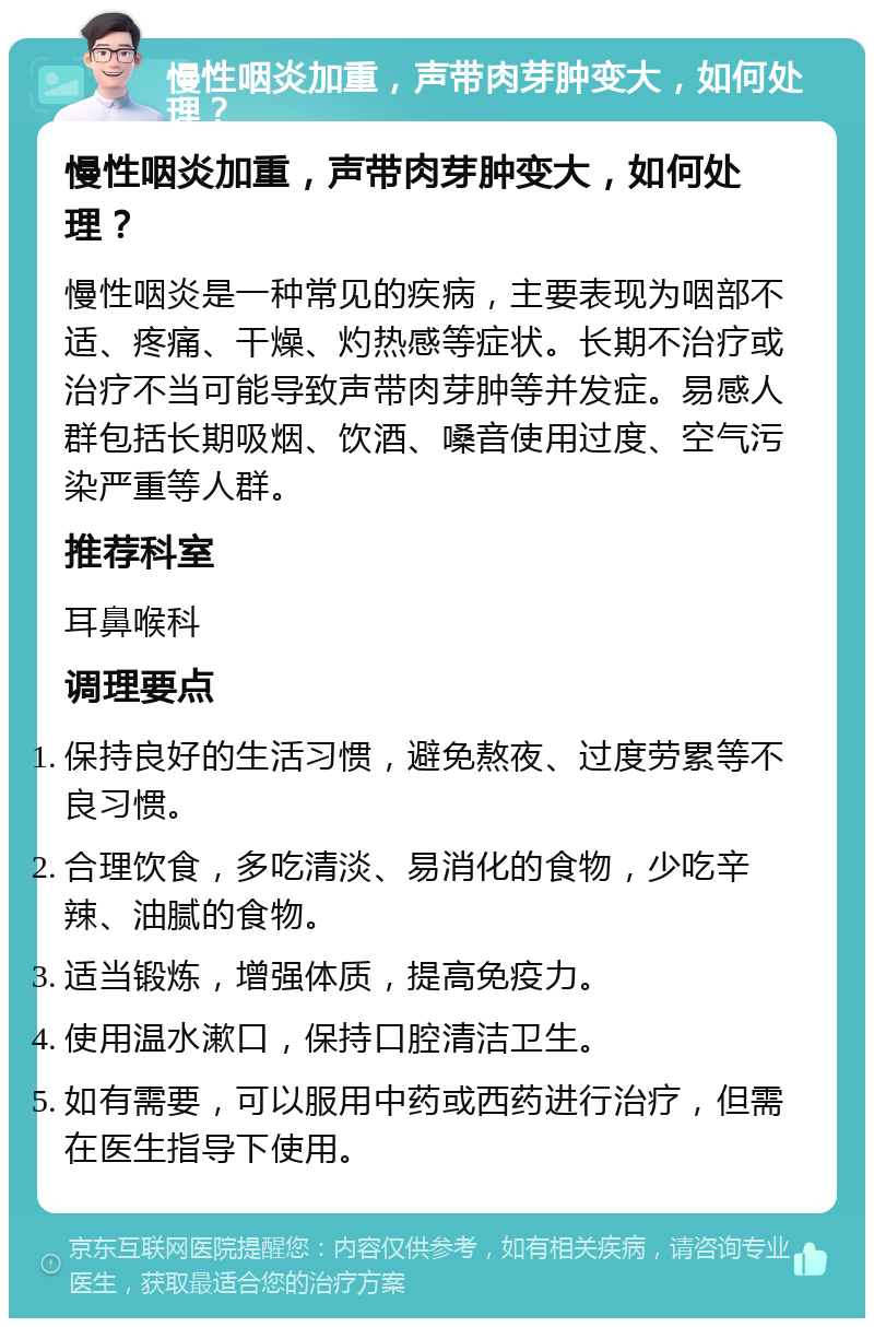 慢性咽炎加重，声带肉芽肿变大，如何处理？ 慢性咽炎加重，声带肉芽肿变大，如何处理？ 慢性咽炎是一种常见的疾病，主要表现为咽部不适、疼痛、干燥、灼热感等症状。长期不治疗或治疗不当可能导致声带肉芽肿等并发症。易感人群包括长期吸烟、饮酒、嗓音使用过度、空气污染严重等人群。 推荐科室 耳鼻喉科 调理要点 保持良好的生活习惯，避免熬夜、过度劳累等不良习惯。 合理饮食，多吃清淡、易消化的食物，少吃辛辣、油腻的食物。 适当锻炼，增强体质，提高免疫力。 使用温水漱口，保持口腔清洁卫生。 如有需要，可以服用中药或西药进行治疗，但需在医生指导下使用。