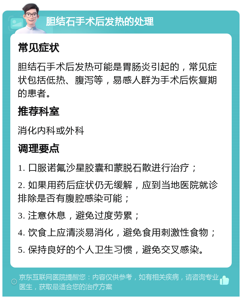 胆结石手术后发热的处理 常见症状 胆结石手术后发热可能是胃肠炎引起的，常见症状包括低热、腹泻等，易感人群为手术后恢复期的患者。 推荐科室 消化内科或外科 调理要点 1. 口服诺氟沙星胶囊和蒙脱石散进行治疗； 2. 如果用药后症状仍无缓解，应到当地医院就诊排除是否有腹腔感染可能； 3. 注意休息，避免过度劳累； 4. 饮食上应清淡易消化，避免食用刺激性食物； 5. 保持良好的个人卫生习惯，避免交叉感染。