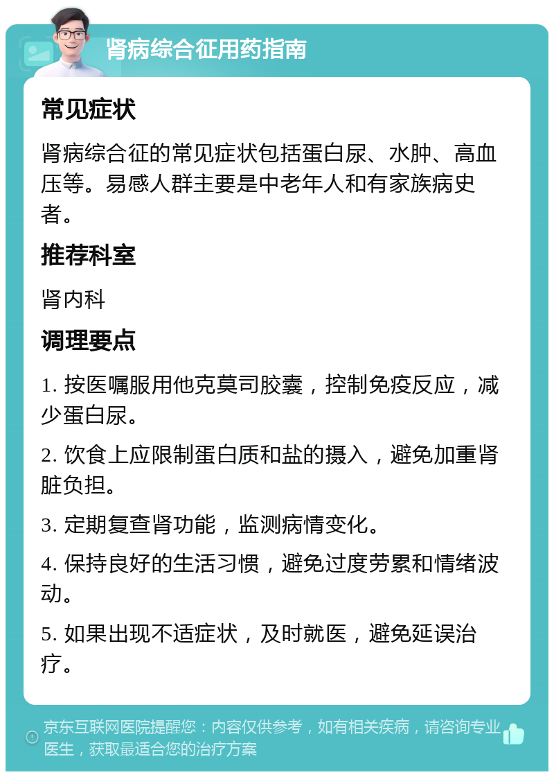 肾病综合征用药指南 常见症状 肾病综合征的常见症状包括蛋白尿、水肿、高血压等。易感人群主要是中老年人和有家族病史者。 推荐科室 肾内科 调理要点 1. 按医嘱服用他克莫司胶囊，控制免疫反应，减少蛋白尿。 2. 饮食上应限制蛋白质和盐的摄入，避免加重肾脏负担。 3. 定期复查肾功能，监测病情变化。 4. 保持良好的生活习惯，避免过度劳累和情绪波动。 5. 如果出现不适症状，及时就医，避免延误治疗。