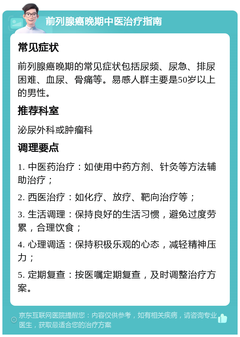 前列腺癌晚期中医治疗指南 常见症状 前列腺癌晚期的常见症状包括尿频、尿急、排尿困难、血尿、骨痛等。易感人群主要是50岁以上的男性。 推荐科室 泌尿外科或肿瘤科 调理要点 1. 中医药治疗：如使用中药方剂、针灸等方法辅助治疗； 2. 西医治疗：如化疗、放疗、靶向治疗等； 3. 生活调理：保持良好的生活习惯，避免过度劳累，合理饮食； 4. 心理调适：保持积极乐观的心态，减轻精神压力； 5. 定期复查：按医嘱定期复查，及时调整治疗方案。