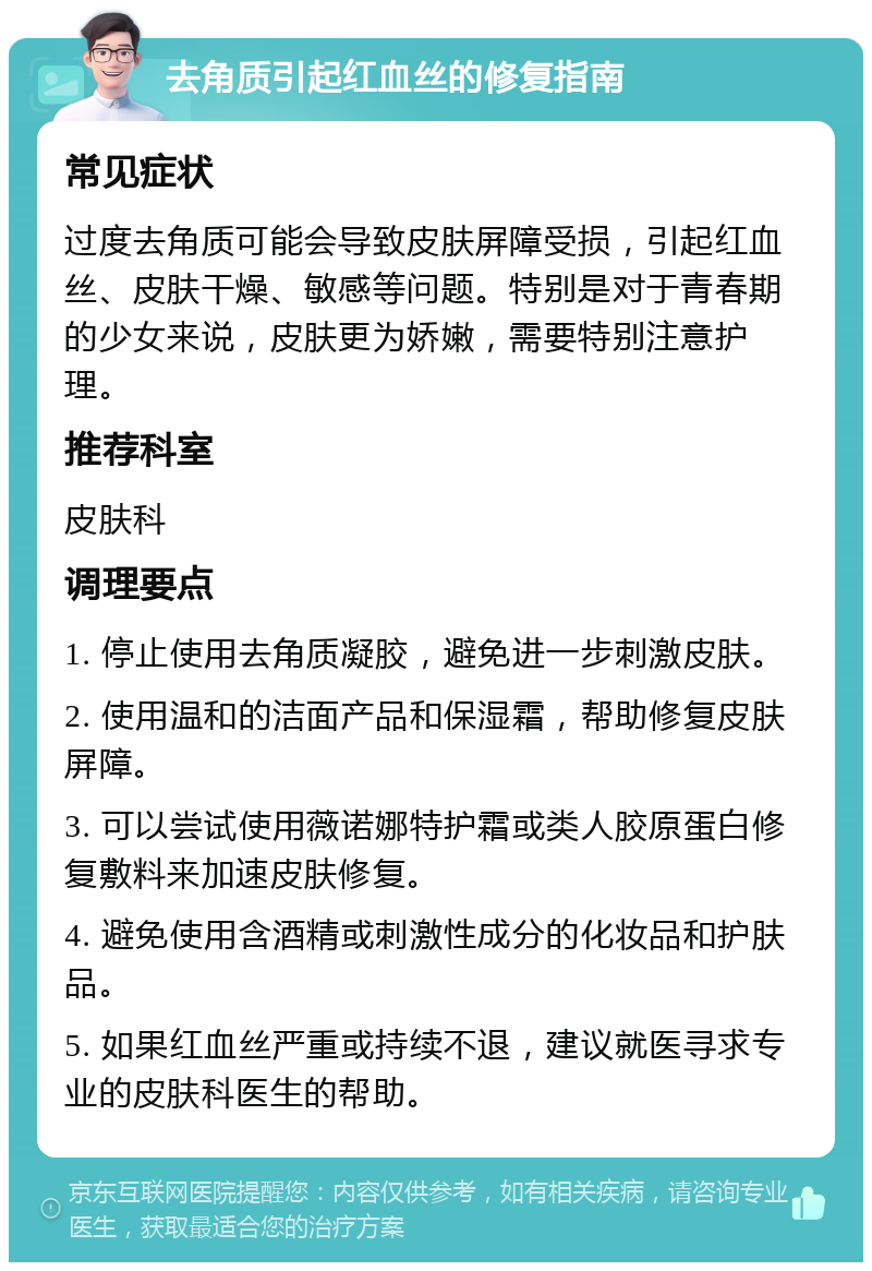 去角质引起红血丝的修复指南 常见症状 过度去角质可能会导致皮肤屏障受损，引起红血丝、皮肤干燥、敏感等问题。特别是对于青春期的少女来说，皮肤更为娇嫩，需要特别注意护理。 推荐科室 皮肤科 调理要点 1. 停止使用去角质凝胶，避免进一步刺激皮肤。 2. 使用温和的洁面产品和保湿霜，帮助修复皮肤屏障。 3. 可以尝试使用薇诺娜特护霜或类人胶原蛋白修复敷料来加速皮肤修复。 4. 避免使用含酒精或刺激性成分的化妆品和护肤品。 5. 如果红血丝严重或持续不退，建议就医寻求专业的皮肤科医生的帮助。