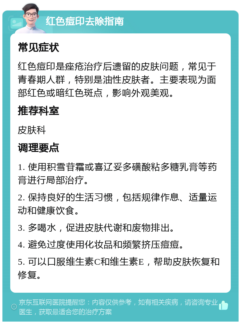 红色痘印去除指南 常见症状 红色痘印是痤疮治疗后遗留的皮肤问题，常见于青春期人群，特别是油性皮肤者。主要表现为面部红色或暗红色斑点，影响外观美观。 推荐科室 皮肤科 调理要点 1. 使用积雪苷霜或喜辽妥多磺酸粘多糖乳膏等药膏进行局部治疗。 2. 保持良好的生活习惯，包括规律作息、适量运动和健康饮食。 3. 多喝水，促进皮肤代谢和废物排出。 4. 避免过度使用化妆品和频繁挤压痘痘。 5. 可以口服维生素C和维生素E，帮助皮肤恢复和修复。