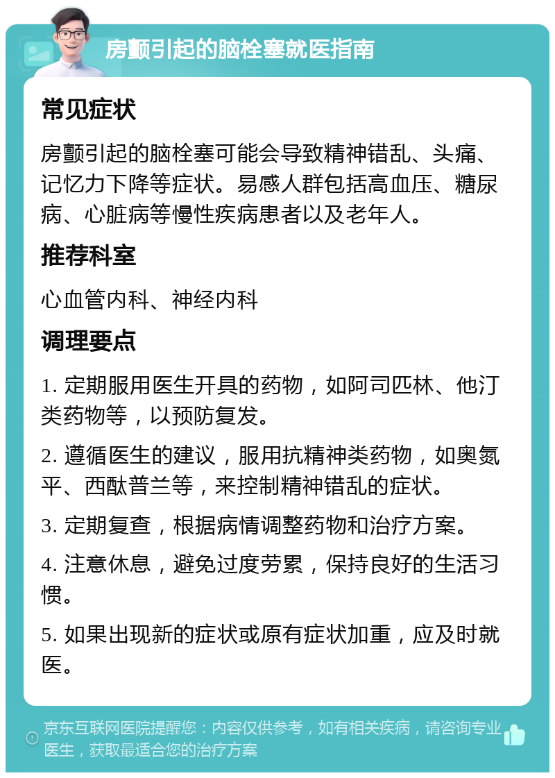 房颤引起的脑栓塞就医指南 常见症状 房颤引起的脑栓塞可能会导致精神错乱、头痛、记忆力下降等症状。易感人群包括高血压、糖尿病、心脏病等慢性疾病患者以及老年人。 推荐科室 心血管内科、神经内科 调理要点 1. 定期服用医生开具的药物，如阿司匹林、他汀类药物等，以预防复发。 2. 遵循医生的建议，服用抗精神类药物，如奥氮平、西酞普兰等，来控制精神错乱的症状。 3. 定期复查，根据病情调整药物和治疗方案。 4. 注意休息，避免过度劳累，保持良好的生活习惯。 5. 如果出现新的症状或原有症状加重，应及时就医。