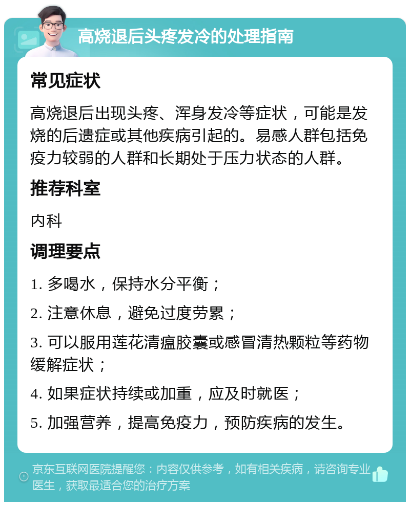 高烧退后头疼发冷的处理指南 常见症状 高烧退后出现头疼、浑身发冷等症状，可能是发烧的后遗症或其他疾病引起的。易感人群包括免疫力较弱的人群和长期处于压力状态的人群。 推荐科室 内科 调理要点 1. 多喝水，保持水分平衡； 2. 注意休息，避免过度劳累； 3. 可以服用莲花清瘟胶囊或感冒清热颗粒等药物缓解症状； 4. 如果症状持续或加重，应及时就医； 5. 加强营养，提高免疫力，预防疾病的发生。