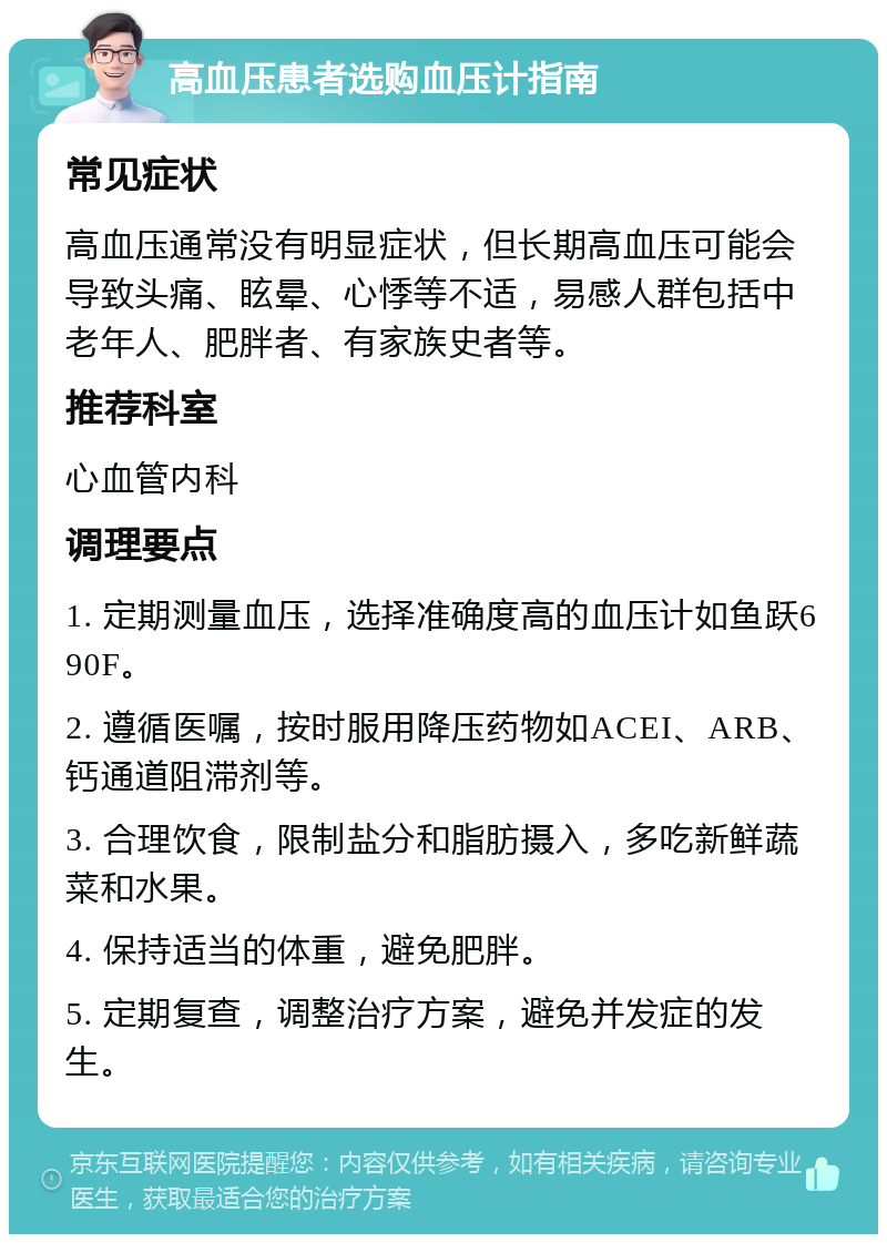 高血压患者选购血压计指南 常见症状 高血压通常没有明显症状，但长期高血压可能会导致头痛、眩晕、心悸等不适，易感人群包括中老年人、肥胖者、有家族史者等。 推荐科室 心血管内科 调理要点 1. 定期测量血压，选择准确度高的血压计如鱼跃690F。 2. 遵循医嘱，按时服用降压药物如ACEI、ARB、钙通道阻滞剂等。 3. 合理饮食，限制盐分和脂肪摄入，多吃新鲜蔬菜和水果。 4. 保持适当的体重，避免肥胖。 5. 定期复查，调整治疗方案，避免并发症的发生。