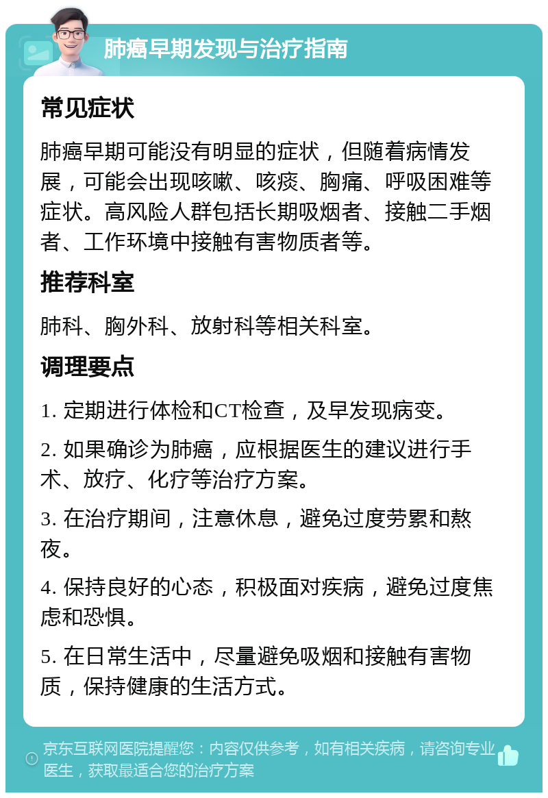 肺癌早期发现与治疗指南 常见症状 肺癌早期可能没有明显的症状，但随着病情发展，可能会出现咳嗽、咳痰、胸痛、呼吸困难等症状。高风险人群包括长期吸烟者、接触二手烟者、工作环境中接触有害物质者等。 推荐科室 肺科、胸外科、放射科等相关科室。 调理要点 1. 定期进行体检和CT检查，及早发现病变。 2. 如果确诊为肺癌，应根据医生的建议进行手术、放疗、化疗等治疗方案。 3. 在治疗期间，注意休息，避免过度劳累和熬夜。 4. 保持良好的心态，积极面对疾病，避免过度焦虑和恐惧。 5. 在日常生活中，尽量避免吸烟和接触有害物质，保持健康的生活方式。