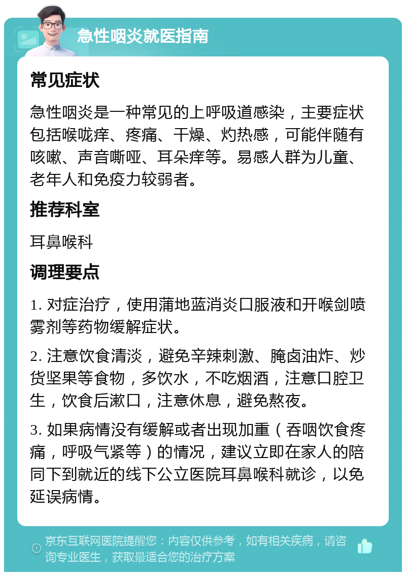 急性咽炎就医指南 常见症状 急性咽炎是一种常见的上呼吸道感染，主要症状包括喉咙痒、疼痛、干燥、灼热感，可能伴随有咳嗽、声音嘶哑、耳朵痒等。易感人群为儿童、老年人和免疫力较弱者。 推荐科室 耳鼻喉科 调理要点 1. 对症治疗，使用蒲地蓝消炎口服液和开喉剑喷雾剂等药物缓解症状。 2. 注意饮食清淡，避免辛辣刺激、腌卤油炸、炒货坚果等食物，多饮水，不吃烟酒，注意口腔卫生，饮食后漱口，注意休息，避免熬夜。 3. 如果病情没有缓解或者出现加重（吞咽饮食疼痛，呼吸气紧等）的情况，建议立即在家人的陪同下到就近的线下公立医院耳鼻喉科就诊，以免延误病情。