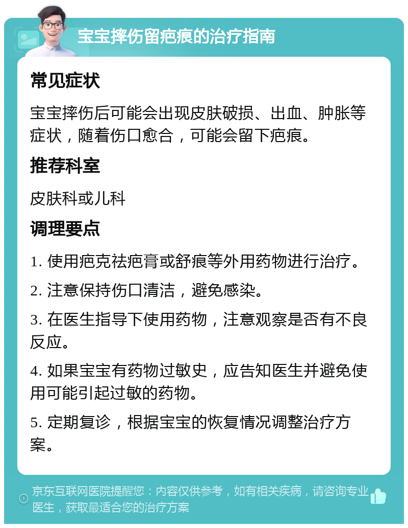 宝宝摔伤留疤痕的治疗指南 常见症状 宝宝摔伤后可能会出现皮肤破损、出血、肿胀等症状，随着伤口愈合，可能会留下疤痕。 推荐科室 皮肤科或儿科 调理要点 1. 使用疤克祛疤膏或舒痕等外用药物进行治疗。 2. 注意保持伤口清洁，避免感染。 3. 在医生指导下使用药物，注意观察是否有不良反应。 4. 如果宝宝有药物过敏史，应告知医生并避免使用可能引起过敏的药物。 5. 定期复诊，根据宝宝的恢复情况调整治疗方案。