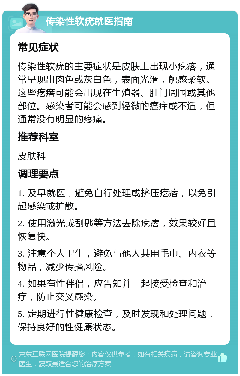 传染性软疣就医指南 常见症状 传染性软疣的主要症状是皮肤上出现小疙瘩，通常呈现出肉色或灰白色，表面光滑，触感柔软。这些疙瘩可能会出现在生殖器、肛门周围或其他部位。感染者可能会感到轻微的瘙痒或不适，但通常没有明显的疼痛。 推荐科室 皮肤科 调理要点 1. 及早就医，避免自行处理或挤压疙瘩，以免引起感染或扩散。 2. 使用激光或刮匙等方法去除疙瘩，效果较好且恢复快。 3. 注意个人卫生，避免与他人共用毛巾、内衣等物品，减少传播风险。 4. 如果有性伴侣，应告知并一起接受检查和治疗，防止交叉感染。 5. 定期进行性健康检查，及时发现和处理问题，保持良好的性健康状态。