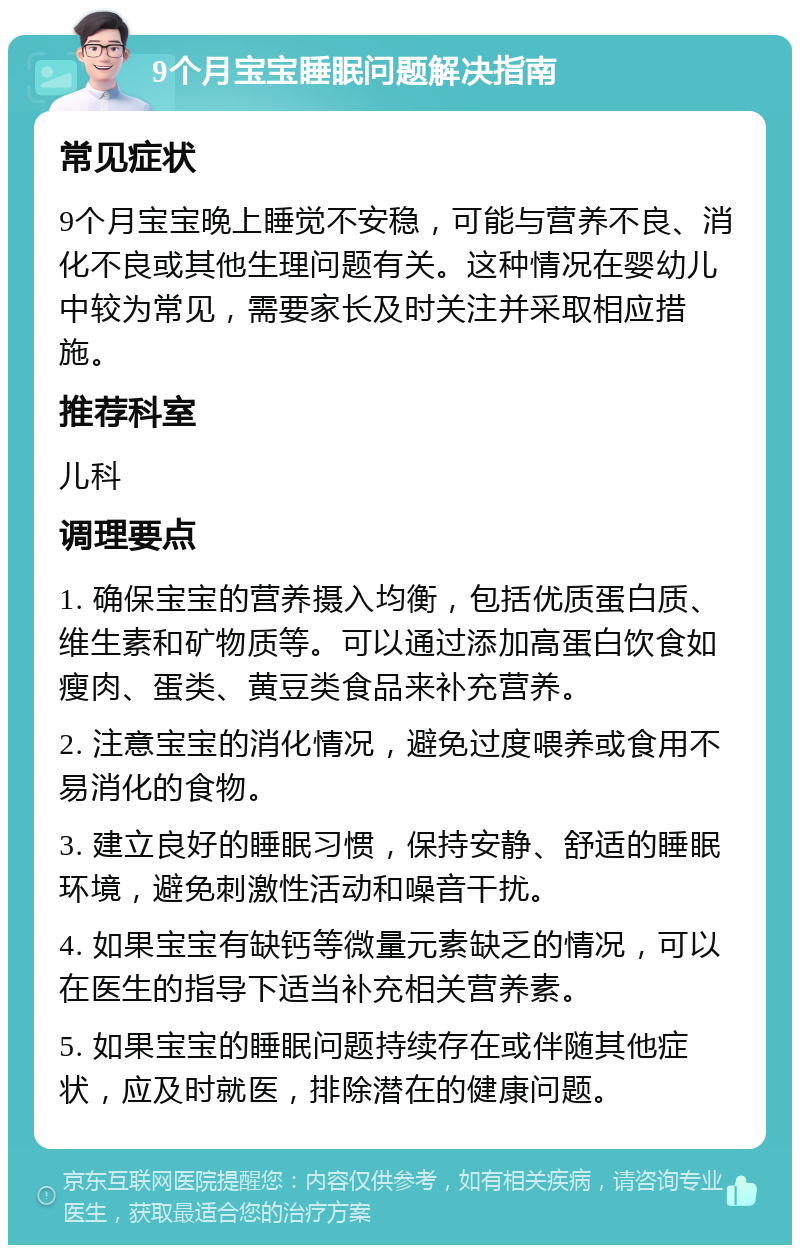 9个月宝宝睡眠问题解决指南 常见症状 9个月宝宝晚上睡觉不安稳，可能与营养不良、消化不良或其他生理问题有关。这种情况在婴幼儿中较为常见，需要家长及时关注并采取相应措施。 推荐科室 儿科 调理要点 1. 确保宝宝的营养摄入均衡，包括优质蛋白质、维生素和矿物质等。可以通过添加高蛋白饮食如瘦肉、蛋类、黄豆类食品来补充营养。 2. 注意宝宝的消化情况，避免过度喂养或食用不易消化的食物。 3. 建立良好的睡眠习惯，保持安静、舒适的睡眠环境，避免刺激性活动和噪音干扰。 4. 如果宝宝有缺钙等微量元素缺乏的情况，可以在医生的指导下适当补充相关营养素。 5. 如果宝宝的睡眠问题持续存在或伴随其他症状，应及时就医，排除潜在的健康问题。