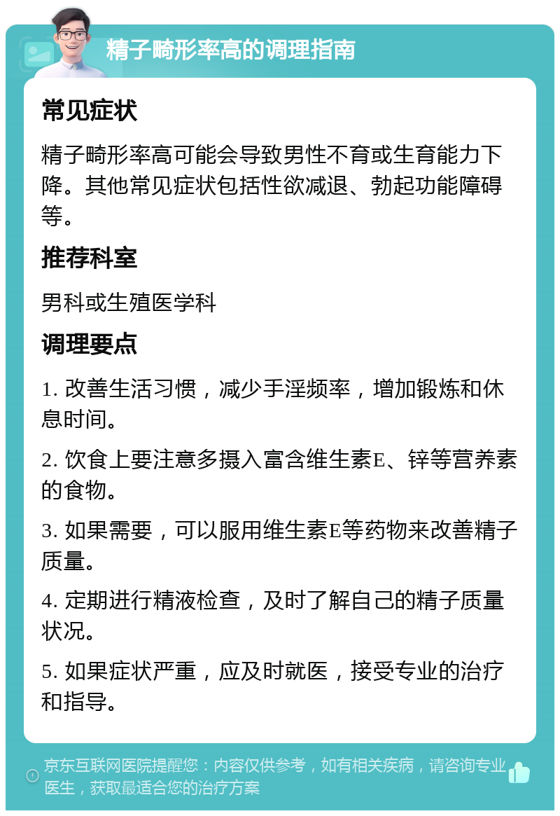 精子畸形率高的调理指南 常见症状 精子畸形率高可能会导致男性不育或生育能力下降。其他常见症状包括性欲减退、勃起功能障碍等。 推荐科室 男科或生殖医学科 调理要点 1. 改善生活习惯，减少手淫频率，增加锻炼和休息时间。 2. 饮食上要注意多摄入富含维生素E、锌等营养素的食物。 3. 如果需要，可以服用维生素E等药物来改善精子质量。 4. 定期进行精液检查，及时了解自己的精子质量状况。 5. 如果症状严重，应及时就医，接受专业的治疗和指导。