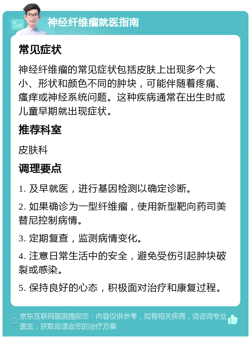 神经纤维瘤就医指南 常见症状 神经纤维瘤的常见症状包括皮肤上出现多个大小、形状和颜色不同的肿块，可能伴随着疼痛、瘙痒或神经系统问题。这种疾病通常在出生时或儿童早期就出现症状。 推荐科室 皮肤科 调理要点 1. 及早就医，进行基因检测以确定诊断。 2. 如果确诊为一型纤维瘤，使用新型靶向药司美替尼控制病情。 3. 定期复查，监测病情变化。 4. 注意日常生活中的安全，避免受伤引起肿块破裂或感染。 5. 保持良好的心态，积极面对治疗和康复过程。