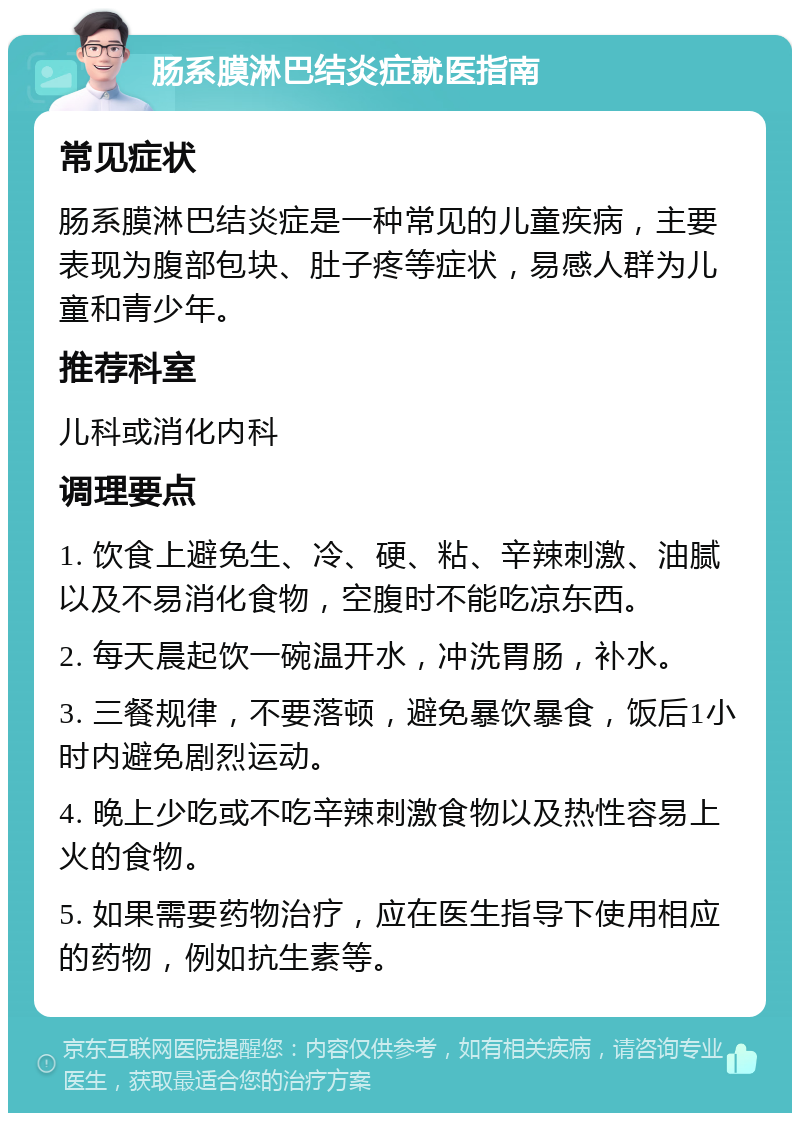 肠系膜淋巴结炎症就医指南 常见症状 肠系膜淋巴结炎症是一种常见的儿童疾病，主要表现为腹部包块、肚子疼等症状，易感人群为儿童和青少年。 推荐科室 儿科或消化内科 调理要点 1. 饮食上避免生、冷、硬、粘、辛辣刺激、油腻以及不易消化食物，空腹时不能吃凉东西。 2. 每天晨起饮一碗温开水，冲洗胃肠，补水。 3. 三餐规律，不要落顿，避免暴饮暴食，饭后1小时内避免剧烈运动。 4. 晚上少吃或不吃辛辣刺激食物以及热性容易上火的食物。 5. 如果需要药物治疗，应在医生指导下使用相应的药物，例如抗生素等。