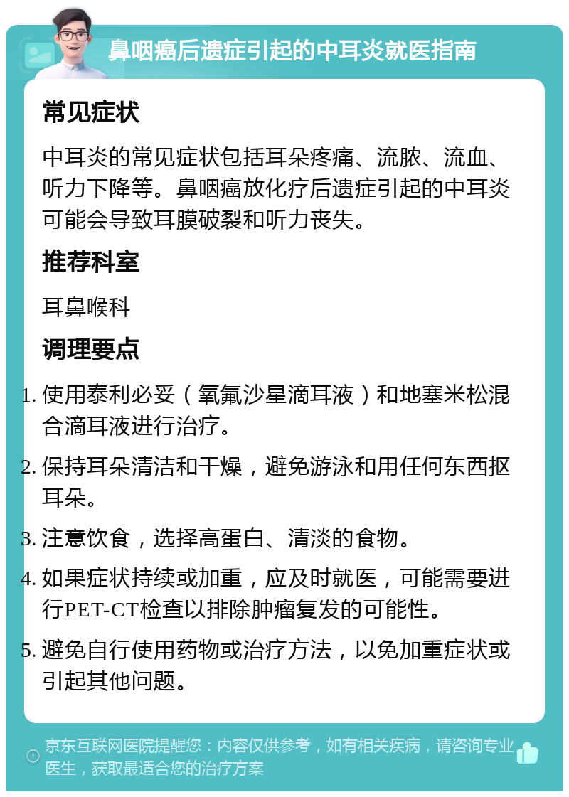 鼻咽癌后遗症引起的中耳炎就医指南 常见症状 中耳炎的常见症状包括耳朵疼痛、流脓、流血、听力下降等。鼻咽癌放化疗后遗症引起的中耳炎可能会导致耳膜破裂和听力丧失。 推荐科室 耳鼻喉科 调理要点 使用泰利必妥（氧氟沙星滴耳液）和地塞米松混合滴耳液进行治疗。 保持耳朵清洁和干燥，避免游泳和用任何东西抠耳朵。 注意饮食，选择高蛋白、清淡的食物。 如果症状持续或加重，应及时就医，可能需要进行PET-CT检查以排除肿瘤复发的可能性。 避免自行使用药物或治疗方法，以免加重症状或引起其他问题。