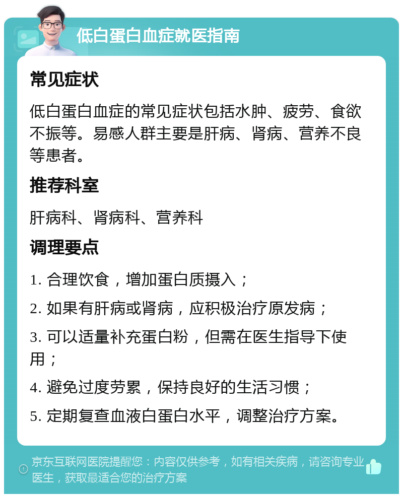 低白蛋白血症就医指南 常见症状 低白蛋白血症的常见症状包括水肿、疲劳、食欲不振等。易感人群主要是肝病、肾病、营养不良等患者。 推荐科室 肝病科、肾病科、营养科 调理要点 1. 合理饮食，增加蛋白质摄入； 2. 如果有肝病或肾病，应积极治疗原发病； 3. 可以适量补充蛋白粉，但需在医生指导下使用； 4. 避免过度劳累，保持良好的生活习惯； 5. 定期复查血液白蛋白水平，调整治疗方案。