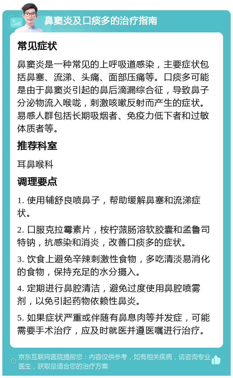 鼻窦炎及口痰多的治疗指南 常见症状 鼻窦炎是一种常见的上呼吸道感染，主要症状包括鼻塞、流涕、头痛、面部压痛等。口痰多可能是由于鼻窦炎引起的鼻后滴漏综合征，导致鼻子分泌物流入喉咙，刺激咳嗽反射而产生的症状。易感人群包括长期吸烟者、免疫力低下者和过敏体质者等。 推荐科室 耳鼻喉科 调理要点 1. 使用辅舒良喷鼻子，帮助缓解鼻塞和流涕症状。 2. 口服克拉霉素片，桉柠蒎肠溶软胶囊和孟鲁司特钠，抗感染和消炎，改善口痰多的症状。 3. 饮食上避免辛辣刺激性食物，多吃清淡易消化的食物，保持充足的水分摄入。 4. 定期进行鼻腔清洁，避免过度使用鼻腔喷雾剂，以免引起药物依赖性鼻炎。 5. 如果症状严重或伴随有鼻息肉等并发症，可能需要手术治疗，应及时就医并遵医嘱进行治疗。