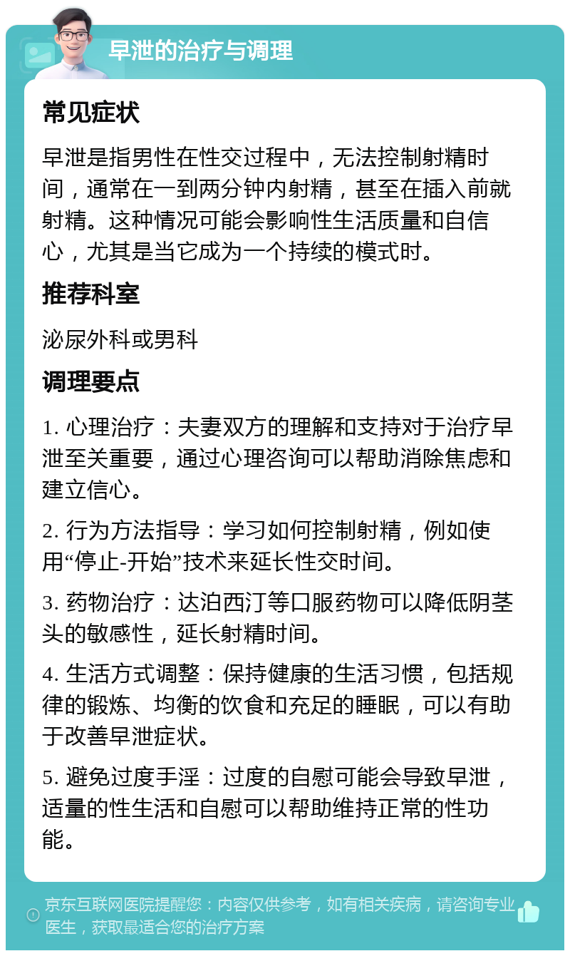 早泄的治疗与调理 常见症状 早泄是指男性在性交过程中，无法控制射精时间，通常在一到两分钟内射精，甚至在插入前就射精。这种情况可能会影响性生活质量和自信心，尤其是当它成为一个持续的模式时。 推荐科室 泌尿外科或男科 调理要点 1. 心理治疗：夫妻双方的理解和支持对于治疗早泄至关重要，通过心理咨询可以帮助消除焦虑和建立信心。 2. 行为方法指导：学习如何控制射精，例如使用“停止-开始”技术来延长性交时间。 3. 药物治疗：达泊西汀等口服药物可以降低阴茎头的敏感性，延长射精时间。 4. 生活方式调整：保持健康的生活习惯，包括规律的锻炼、均衡的饮食和充足的睡眠，可以有助于改善早泄症状。 5. 避免过度手淫：过度的自慰可能会导致早泄，适量的性生活和自慰可以帮助维持正常的性功能。