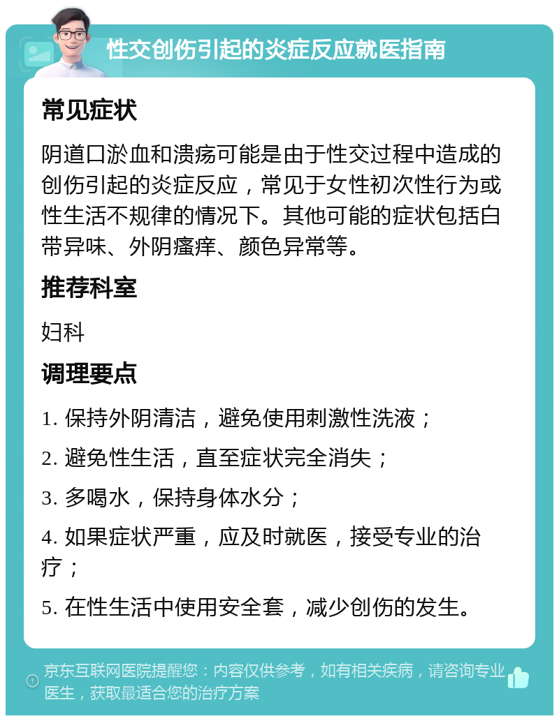 性交创伤引起的炎症反应就医指南 常见症状 阴道口淤血和溃疡可能是由于性交过程中造成的创伤引起的炎症反应，常见于女性初次性行为或性生活不规律的情况下。其他可能的症状包括白带异味、外阴瘙痒、颜色异常等。 推荐科室 妇科 调理要点 1. 保持外阴清洁，避免使用刺激性洗液； 2. 避免性生活，直至症状完全消失； 3. 多喝水，保持身体水分； 4. 如果症状严重，应及时就医，接受专业的治疗； 5. 在性生活中使用安全套，减少创伤的发生。