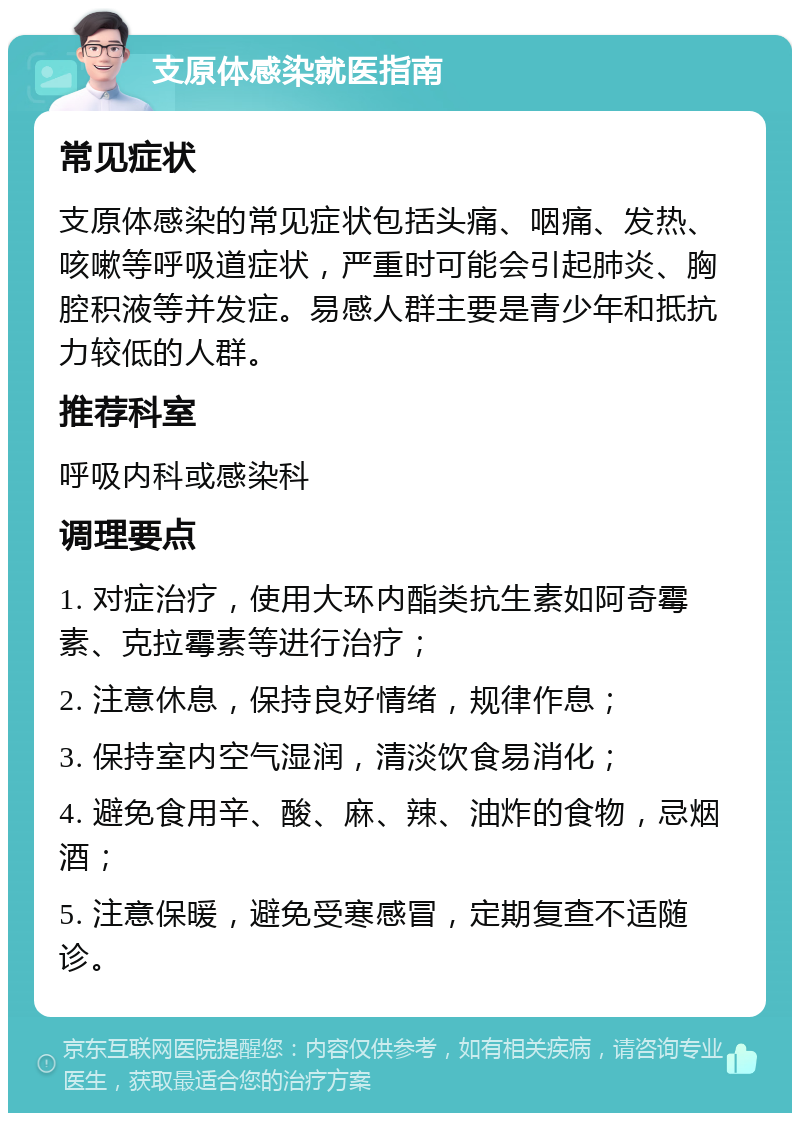 支原体感染就医指南 常见症状 支原体感染的常见症状包括头痛、咽痛、发热、咳嗽等呼吸道症状，严重时可能会引起肺炎、胸腔积液等并发症。易感人群主要是青少年和抵抗力较低的人群。 推荐科室 呼吸内科或感染科 调理要点 1. 对症治疗，使用大环内酯类抗生素如阿奇霉素、克拉霉素等进行治疗； 2. 注意休息，保持良好情绪，规律作息； 3. 保持室内空气湿润，清淡饮食易消化； 4. 避免食用辛、酸、麻、辣、油炸的食物，忌烟酒； 5. 注意保暖，避免受寒感冒，定期复查不适随诊。