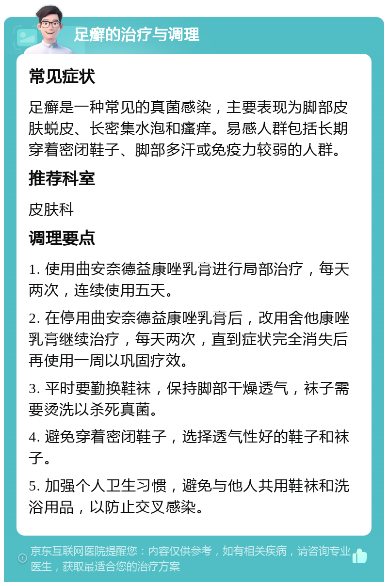 足癣的治疗与调理 常见症状 足癣是一种常见的真菌感染，主要表现为脚部皮肤蜕皮、长密集水泡和瘙痒。易感人群包括长期穿着密闭鞋子、脚部多汗或免疫力较弱的人群。 推荐科室 皮肤科 调理要点 1. 使用曲安奈德益康唑乳膏进行局部治疗，每天两次，连续使用五天。 2. 在停用曲安奈德益康唑乳膏后，改用舍他康唑乳膏继续治疗，每天两次，直到症状完全消失后再使用一周以巩固疗效。 3. 平时要勤换鞋袜，保持脚部干燥透气，袜子需要烫洗以杀死真菌。 4. 避免穿着密闭鞋子，选择透气性好的鞋子和袜子。 5. 加强个人卫生习惯，避免与他人共用鞋袜和洗浴用品，以防止交叉感染。