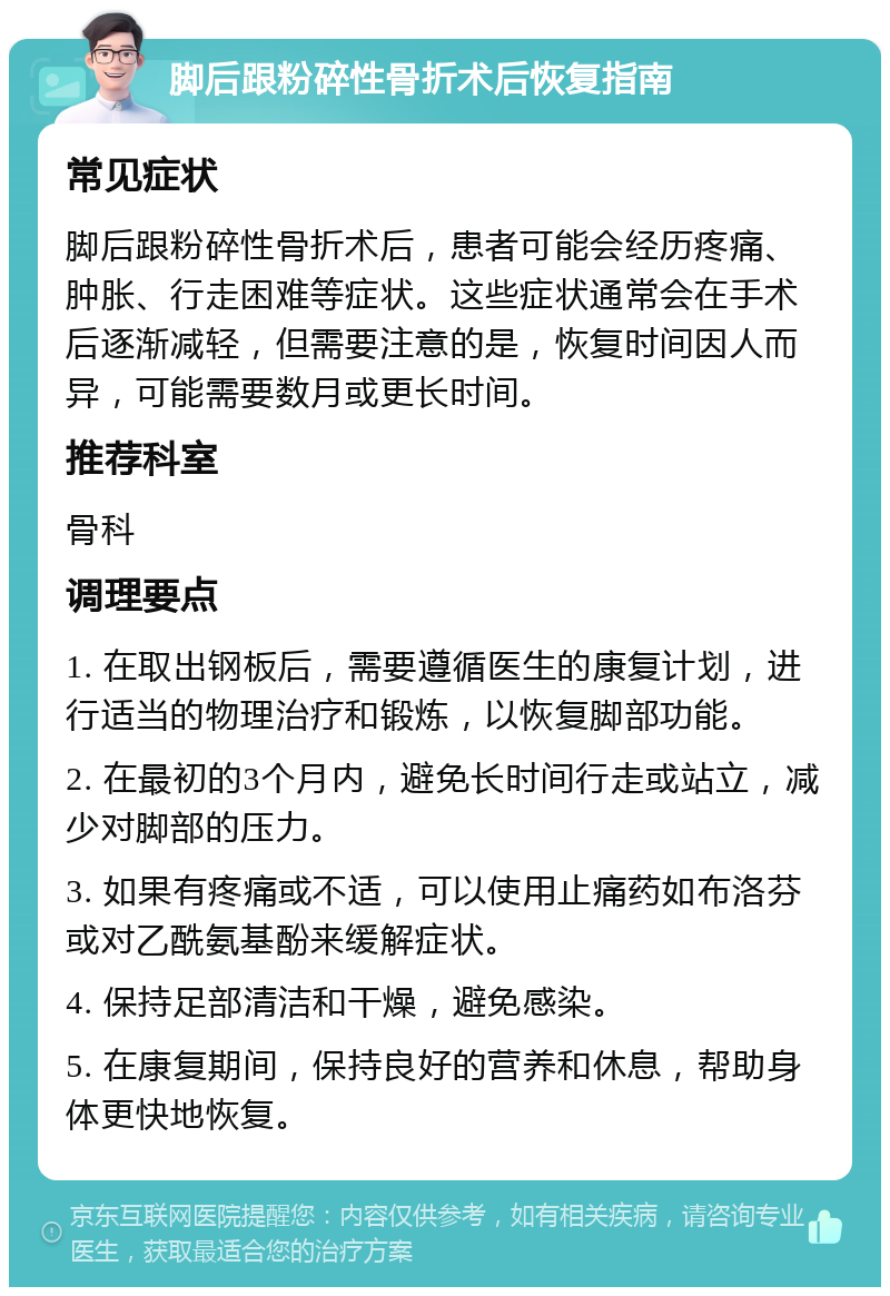 脚后跟粉碎性骨折术后恢复指南 常见症状 脚后跟粉碎性骨折术后，患者可能会经历疼痛、肿胀、行走困难等症状。这些症状通常会在手术后逐渐减轻，但需要注意的是，恢复时间因人而异，可能需要数月或更长时间。 推荐科室 骨科 调理要点 1. 在取出钢板后，需要遵循医生的康复计划，进行适当的物理治疗和锻炼，以恢复脚部功能。 2. 在最初的3个月内，避免长时间行走或站立，减少对脚部的压力。 3. 如果有疼痛或不适，可以使用止痛药如布洛芬或对乙酰氨基酚来缓解症状。 4. 保持足部清洁和干燥，避免感染。 5. 在康复期间，保持良好的营养和休息，帮助身体更快地恢复。