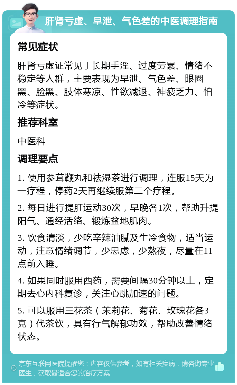 肝肾亏虚、早泄、气色差的中医调理指南 常见症状 肝肾亏虚证常见于长期手淫、过度劳累、情绪不稳定等人群，主要表现为早泄、气色差、眼圈黑、脸黑、肢体寒凉、性欲减退、神疲乏力、怕冷等症状。 推荐科室 中医科 调理要点 1. 使用参茸鞭丸和祛湿茶进行调理，连服15天为一疗程，停药2天再继续服第二个疗程。 2. 每日进行提肛运动30次，早晚各1次，帮助升提阳气、通经活络、锻炼盆地肌肉。 3. 饮食清淡，少吃辛辣油腻及生冷食物，适当运动，注意情绪调节，少思虑，少熬夜，尽量在11点前入睡。 4. 如果同时服用西药，需要间隔30分钟以上，定期去心内科复诊，关注心跳加速的问题。 5. 可以服用三花茶（茉莉花、菊花、玫瑰花各3克）代茶饮，具有行气解郁功效，帮助改善情绪状态。