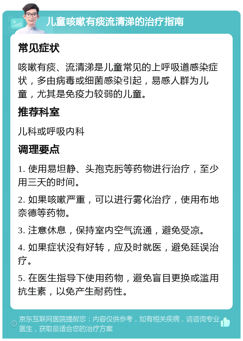 儿童咳嗽有痰流清涕的治疗指南 常见症状 咳嗽有痰、流清涕是儿童常见的上呼吸道感染症状，多由病毒或细菌感染引起，易感人群为儿童，尤其是免疫力较弱的儿童。 推荐科室 儿科或呼吸内科 调理要点 1. 使用易坦静、头孢克肟等药物进行治疗，至少用三天的时间。 2. 如果咳嗽严重，可以进行雾化治疗，使用布地奈德等药物。 3. 注意休息，保持室内空气流通，避免受凉。 4. 如果症状没有好转，应及时就医，避免延误治疗。 5. 在医生指导下使用药物，避免盲目更换或滥用抗生素，以免产生耐药性。