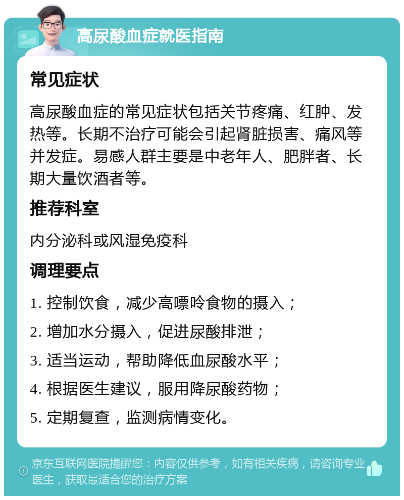 高尿酸血症就医指南 常见症状 高尿酸血症的常见症状包括关节疼痛、红肿、发热等。长期不治疗可能会引起肾脏损害、痛风等并发症。易感人群主要是中老年人、肥胖者、长期大量饮酒者等。 推荐科室 内分泌科或风湿免疫科 调理要点 1. 控制饮食，减少高嘌呤食物的摄入； 2. 增加水分摄入，促进尿酸排泄； 3. 适当运动，帮助降低血尿酸水平； 4. 根据医生建议，服用降尿酸药物； 5. 定期复查，监测病情变化。