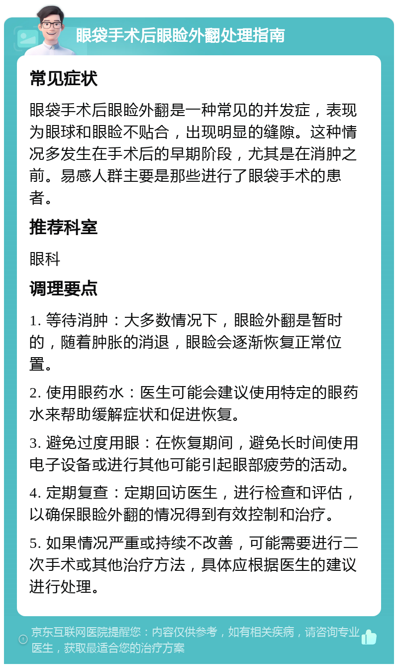 眼袋手术后眼睑外翻处理指南 常见症状 眼袋手术后眼睑外翻是一种常见的并发症，表现为眼球和眼睑不贴合，出现明显的缝隙。这种情况多发生在手术后的早期阶段，尤其是在消肿之前。易感人群主要是那些进行了眼袋手术的患者。 推荐科室 眼科 调理要点 1. 等待消肿：大多数情况下，眼睑外翻是暂时的，随着肿胀的消退，眼睑会逐渐恢复正常位置。 2. 使用眼药水：医生可能会建议使用特定的眼药水来帮助缓解症状和促进恢复。 3. 避免过度用眼：在恢复期间，避免长时间使用电子设备或进行其他可能引起眼部疲劳的活动。 4. 定期复查：定期回访医生，进行检查和评估，以确保眼睑外翻的情况得到有效控制和治疗。 5. 如果情况严重或持续不改善，可能需要进行二次手术或其他治疗方法，具体应根据医生的建议进行处理。