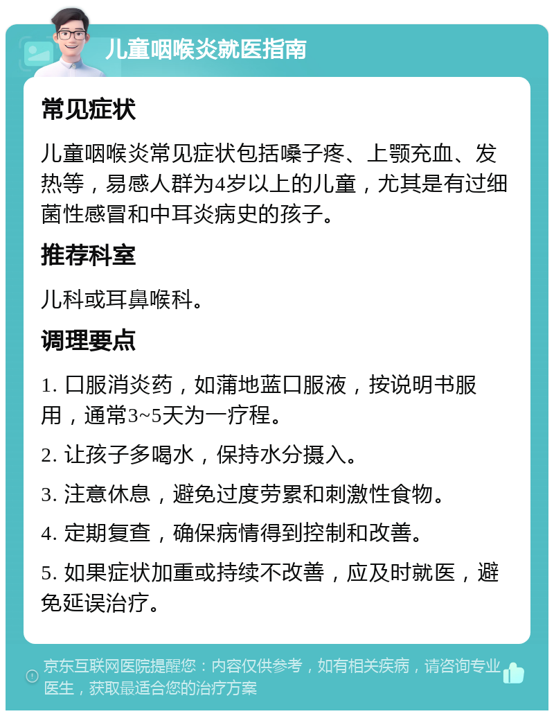 儿童咽喉炎就医指南 常见症状 儿童咽喉炎常见症状包括嗓子疼、上颚充血、发热等，易感人群为4岁以上的儿童，尤其是有过细菌性感冒和中耳炎病史的孩子。 推荐科室 儿科或耳鼻喉科。 调理要点 1. 口服消炎药，如蒲地蓝口服液，按说明书服用，通常3~5天为一疗程。 2. 让孩子多喝水，保持水分摄入。 3. 注意休息，避免过度劳累和刺激性食物。 4. 定期复查，确保病情得到控制和改善。 5. 如果症状加重或持续不改善，应及时就医，避免延误治疗。