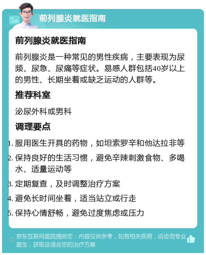 前列腺炎就医指南 前列腺炎就医指南 前列腺炎是一种常见的男性疾病，主要表现为尿频、尿急、尿痛等症状。易感人群包括40岁以上的男性、长期坐着或缺乏运动的人群等。 推荐科室 泌尿外科或男科 调理要点 服用医生开具的药物，如坦索罗辛和他达拉非等 保持良好的生活习惯，避免辛辣刺激食物、多喝水、适量运动等 定期复查，及时调整治疗方案 避免长时间坐着，适当站立或行走 保持心情舒畅，避免过度焦虑或压力