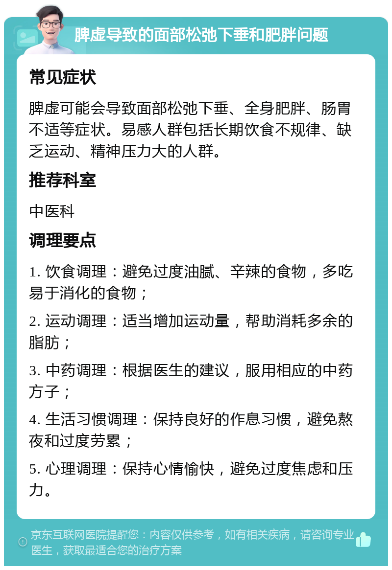 脾虚导致的面部松弛下垂和肥胖问题 常见症状 脾虚可能会导致面部松弛下垂、全身肥胖、肠胃不适等症状。易感人群包括长期饮食不规律、缺乏运动、精神压力大的人群。 推荐科室 中医科 调理要点 1. 饮食调理：避免过度油腻、辛辣的食物，多吃易于消化的食物； 2. 运动调理：适当增加运动量，帮助消耗多余的脂肪； 3. 中药调理：根据医生的建议，服用相应的中药方子； 4. 生活习惯调理：保持良好的作息习惯，避免熬夜和过度劳累； 5. 心理调理：保持心情愉快，避免过度焦虑和压力。