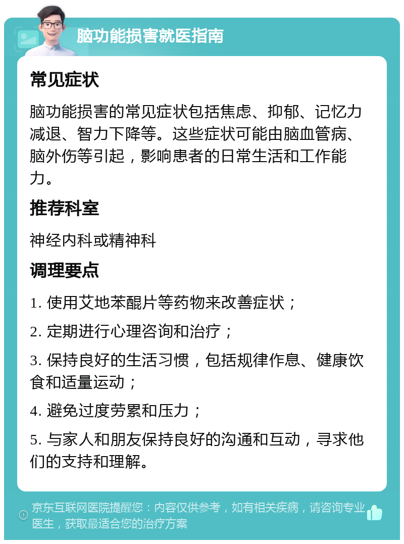 脑功能损害就医指南 常见症状 脑功能损害的常见症状包括焦虑、抑郁、记忆力减退、智力下降等。这些症状可能由脑血管病、脑外伤等引起，影响患者的日常生活和工作能力。 推荐科室 神经内科或精神科 调理要点 1. 使用艾地苯醌片等药物来改善症状； 2. 定期进行心理咨询和治疗； 3. 保持良好的生活习惯，包括规律作息、健康饮食和适量运动； 4. 避免过度劳累和压力； 5. 与家人和朋友保持良好的沟通和互动，寻求他们的支持和理解。