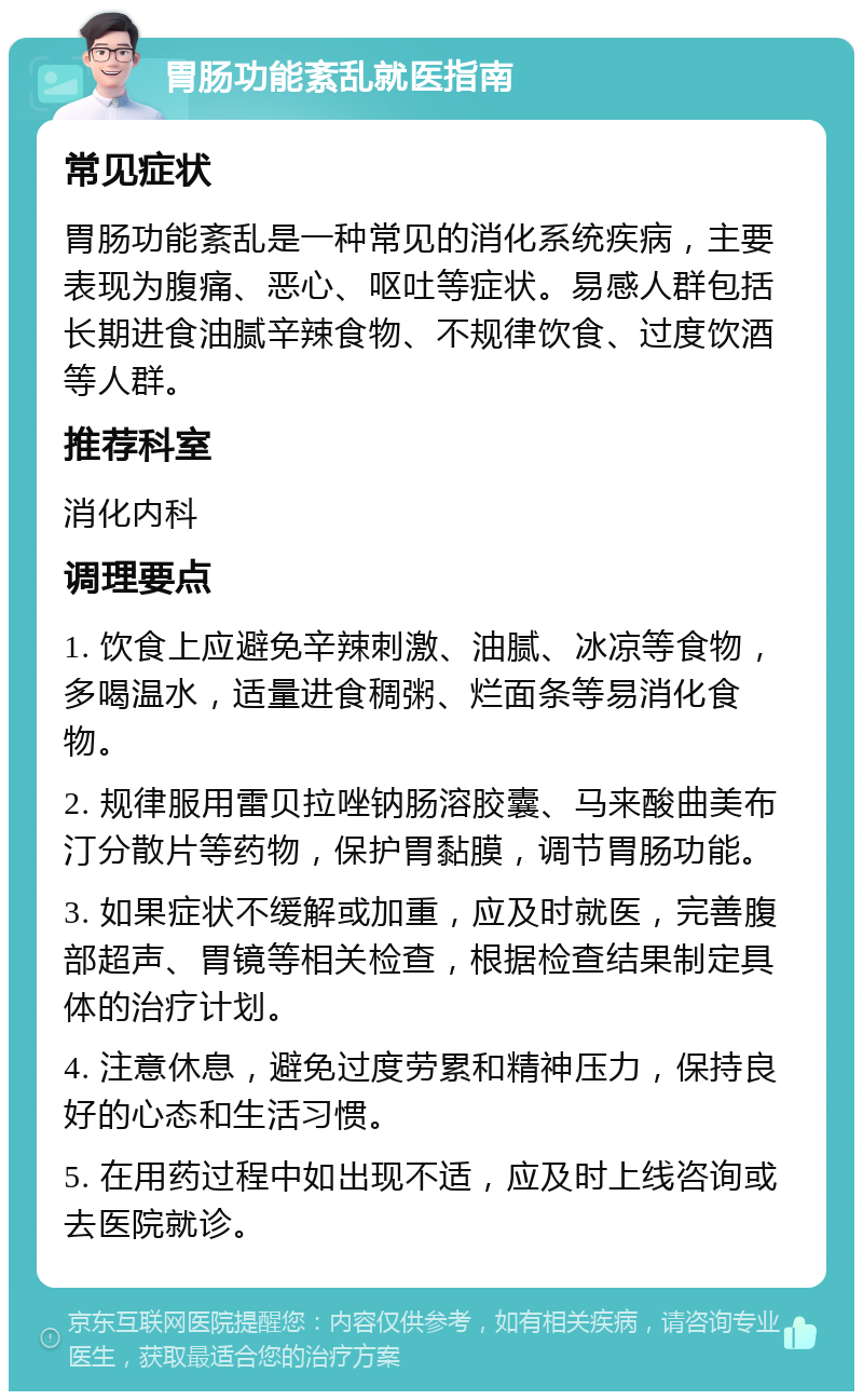 胃肠功能紊乱就医指南 常见症状 胃肠功能紊乱是一种常见的消化系统疾病，主要表现为腹痛、恶心、呕吐等症状。易感人群包括长期进食油腻辛辣食物、不规律饮食、过度饮酒等人群。 推荐科室 消化内科 调理要点 1. 饮食上应避免辛辣刺激、油腻、冰凉等食物，多喝温水，适量进食稠粥、烂面条等易消化食物。 2. 规律服用雷贝拉唑钠肠溶胶囊、马来酸曲美布汀分散片等药物，保护胃黏膜，调节胃肠功能。 3. 如果症状不缓解或加重，应及时就医，完善腹部超声、胃镜等相关检查，根据检查结果制定具体的治疗计划。 4. 注意休息，避免过度劳累和精神压力，保持良好的心态和生活习惯。 5. 在用药过程中如出现不适，应及时上线咨询或去医院就诊。