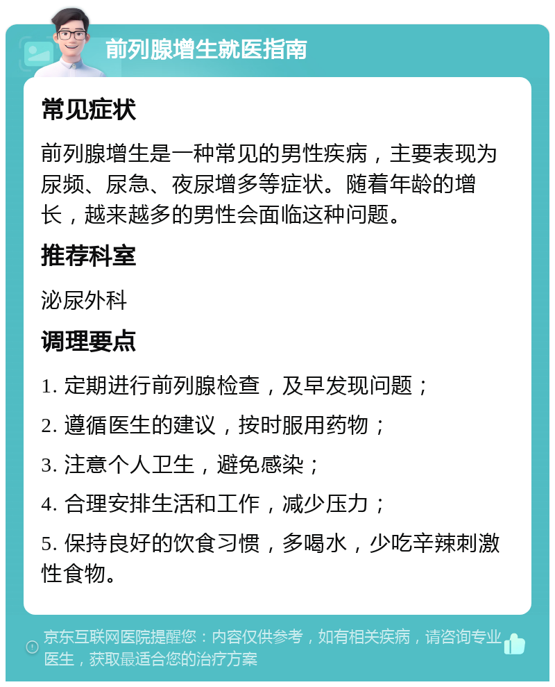 前列腺增生就医指南 常见症状 前列腺增生是一种常见的男性疾病，主要表现为尿频、尿急、夜尿增多等症状。随着年龄的增长，越来越多的男性会面临这种问题。 推荐科室 泌尿外科 调理要点 1. 定期进行前列腺检查，及早发现问题； 2. 遵循医生的建议，按时服用药物； 3. 注意个人卫生，避免感染； 4. 合理安排生活和工作，减少压力； 5. 保持良好的饮食习惯，多喝水，少吃辛辣刺激性食物。