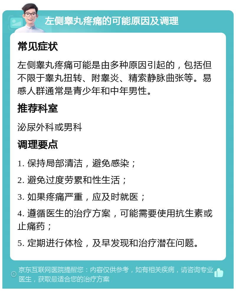 左侧睾丸疼痛的可能原因及调理 常见症状 左侧睾丸疼痛可能是由多种原因引起的，包括但不限于睾丸扭转、附睾炎、精索静脉曲张等。易感人群通常是青少年和中年男性。 推荐科室 泌尿外科或男科 调理要点 1. 保持局部清洁，避免感染； 2. 避免过度劳累和性生活； 3. 如果疼痛严重，应及时就医； 4. 遵循医生的治疗方案，可能需要使用抗生素或止痛药； 5. 定期进行体检，及早发现和治疗潜在问题。